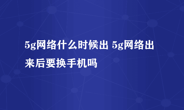 5g网络什么时候出 5g网络出来后要换手机吗