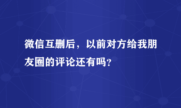 微信互删后，以前对方给我朋友圈的评论还有吗？