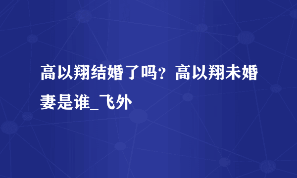 高以翔结婚了吗？高以翔未婚妻是谁_飞外