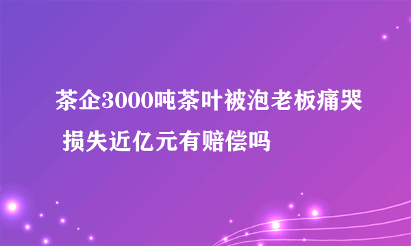 茶企3000吨茶叶被泡老板痛哭 损失近亿元有赔偿吗