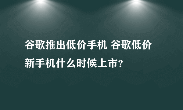 谷歌推出低价手机 谷歌低价新手机什么时候上市？