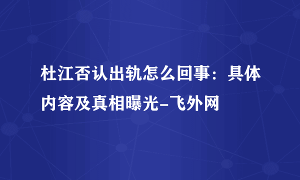 杜江否认出轨怎么回事：具体内容及真相曝光-飞外网