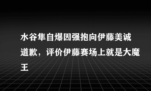 水谷隼自爆因强抱向伊藤美诚道歉，评价伊藤赛场上就是大魔王