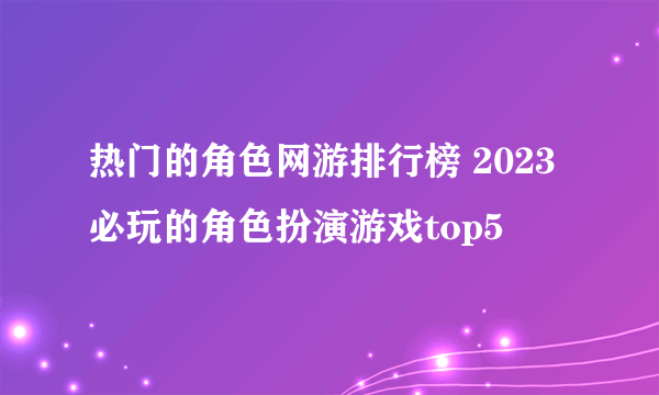 热门的角色网游排行榜 2023必玩的角色扮演游戏top5