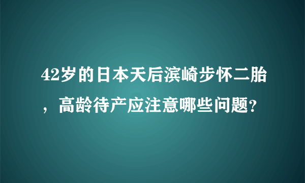 42岁的日本天后滨崎步怀二胎，高龄待产应注意哪些问题？