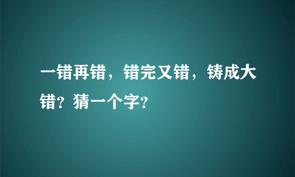 一错再错，错完又错，铸成大错？猜一个字？