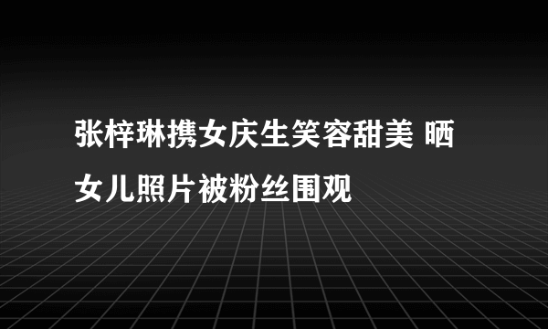 张梓琳携女庆生笑容甜美 晒女儿照片被粉丝围观