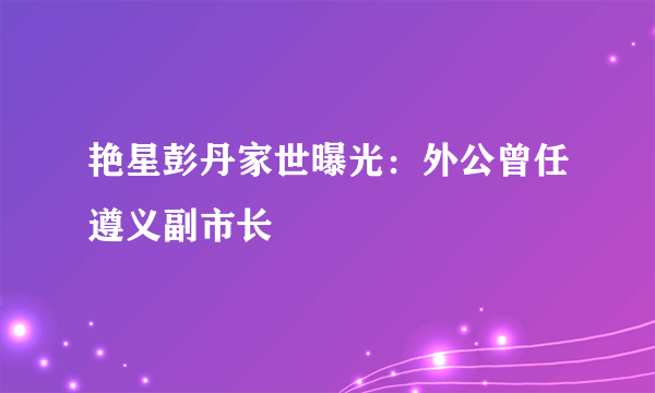 艳星彭丹家世曝光：外公曾任遵义副市长