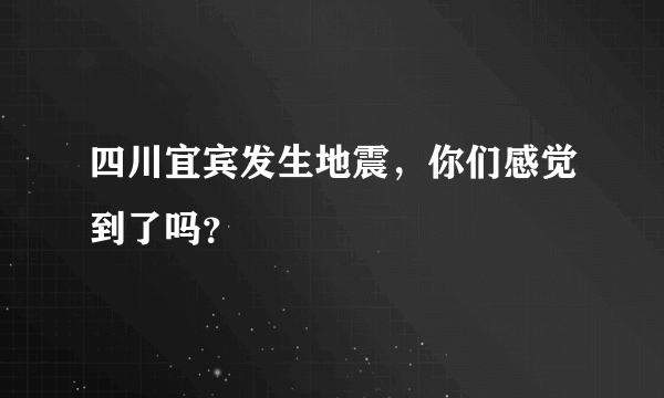 四川宜宾发生地震，你们感觉到了吗？