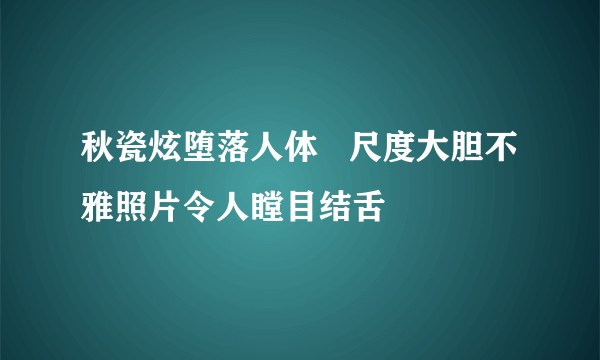 秋瓷炫堕落人体   尺度大胆不雅照片令人瞠目结舌