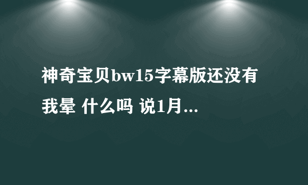 神奇宝贝bw15字幕版还没有 我晕 什么吗 说1月7号就能看 都到现在了还没出来