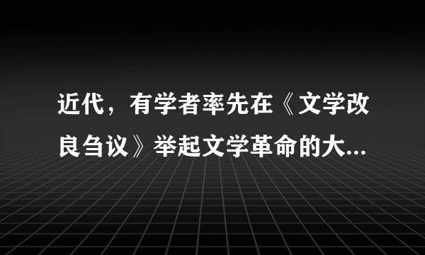 近代，有学者率先在《文学改良刍议》举起文学革命的大旗，提出“文学改良八事”：“1、须言之有物2、不摹仿古人3、须讲求文法4、不作无病之呻吟5、务去滥调套语6、不用典7、不讲对仗8、不避俗字俗语”。这一位学者是（　　）A.陈独秀