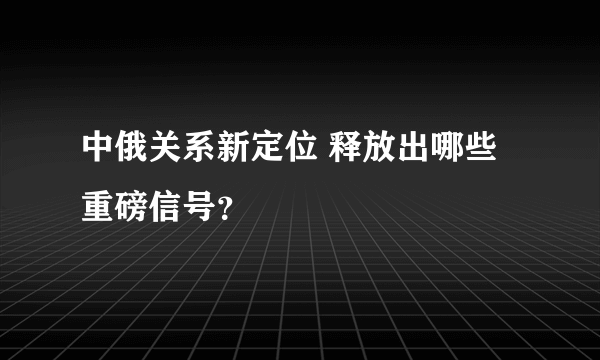 中俄关系新定位 释放出哪些重磅信号？