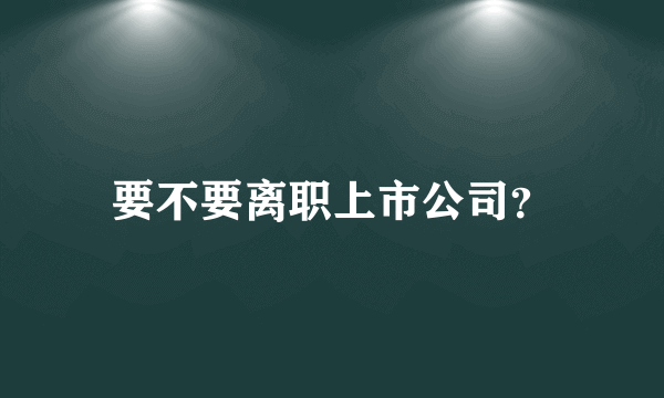 要不要离职上市公司？