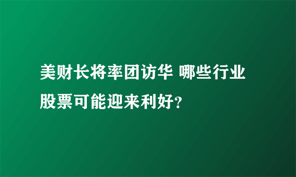 美财长将率团访华 哪些行业股票可能迎来利好？