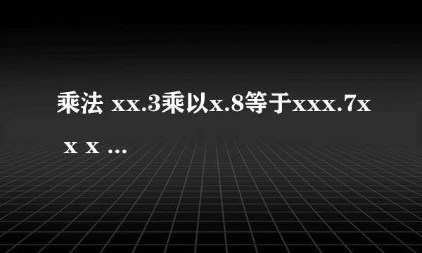 乘法 xx.3乘以x.8等于xxx.7x x x .3 乘 x .8 ---------------------- x x x x x x x ----------------------- x x x .7 x 让填写x的空格