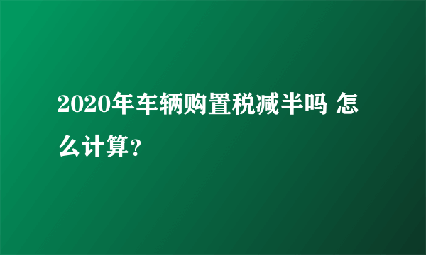 2020年车辆购置税减半吗 怎么计算？