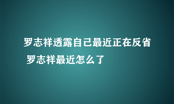 罗志祥透露自己最近正在反省 罗志祥最近怎么了