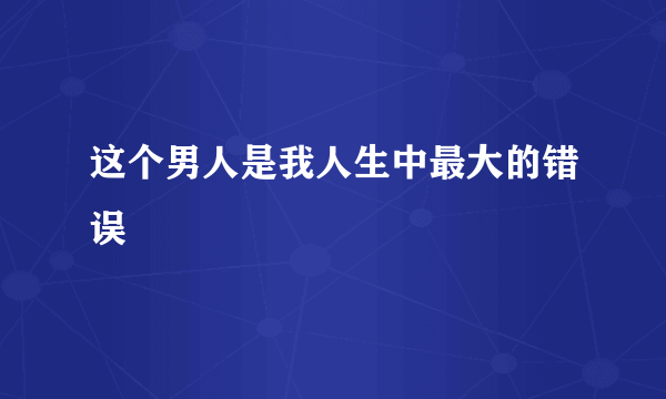 这个男人是我人生中最大的错误