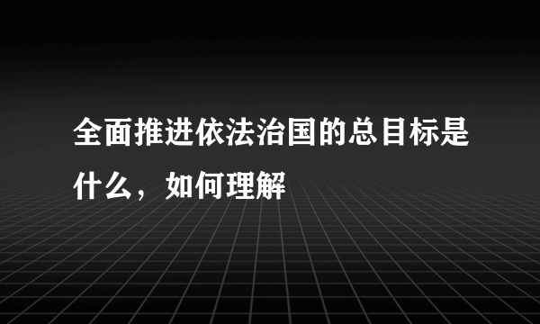 全面推进依法治国的总目标是什么，如何理解