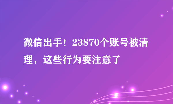 微信出手！23870个账号被清理，这些行为要注意了