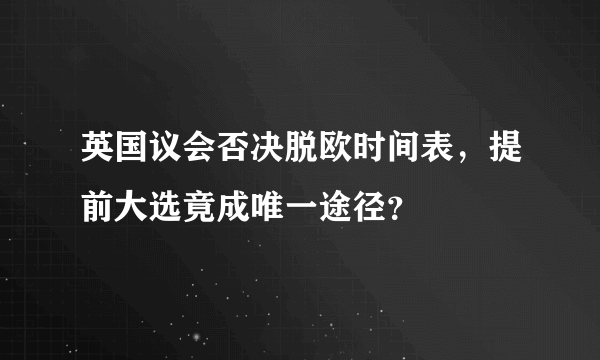 英国议会否决脱欧时间表，提前大选竟成唯一途径？