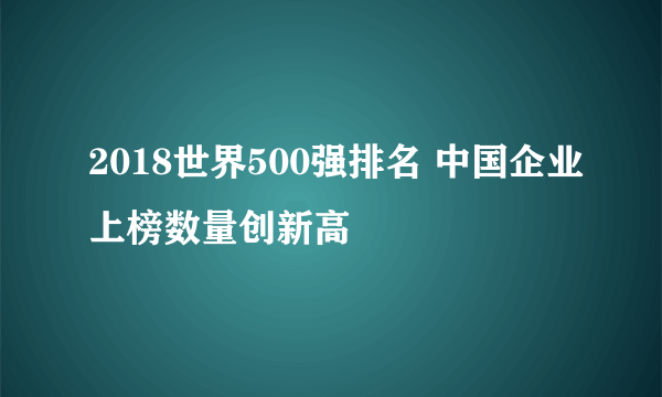 2018世界500强排名 中国企业上榜数量创新高