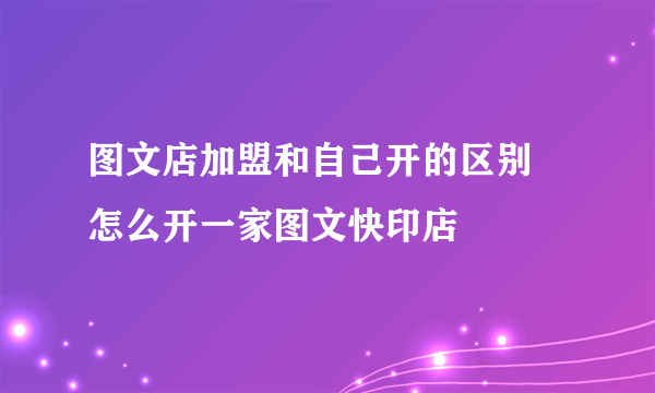 图文店加盟和自己开的区别 怎么开一家图文快印店