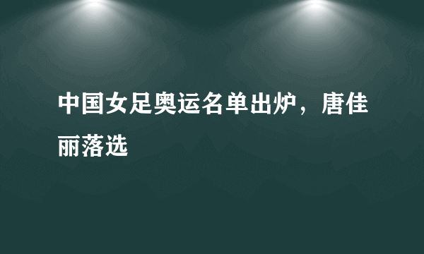 中国女足奥运名单出炉，唐佳丽落选