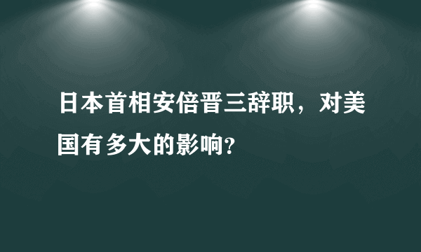 日本首相安倍晋三辞职，对美国有多大的影响？