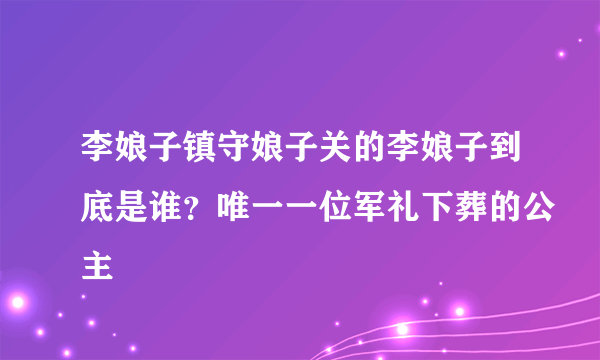 李娘子镇守娘子关的李娘子到底是谁？唯一一位军礼下葬的公主