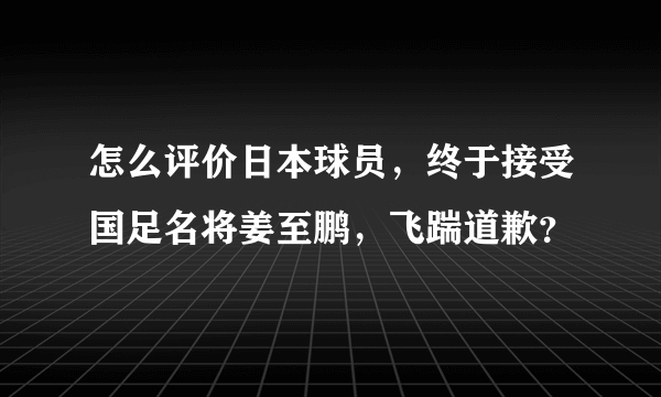 怎么评价日本球员，终于接受国足名将姜至鹏，飞踹道歉？