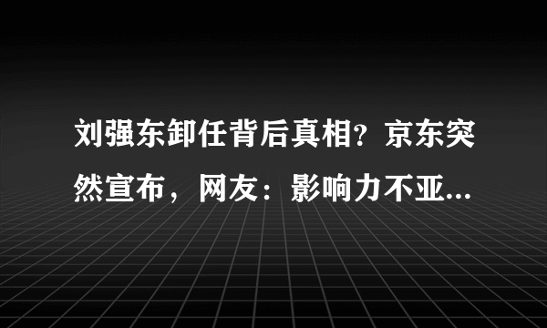 刘强东卸任背后真相？京东突然宣布，网友：影响力不亚于美国事件