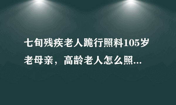 七旬残疾老人跪行照料105岁老母亲，高龄老人怎么照顾才对，