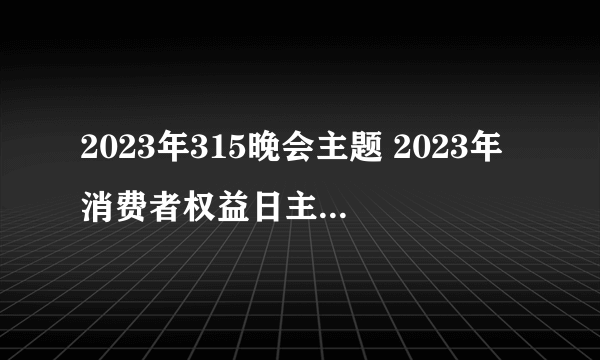 2023年315晚会主题 2023年消费者权益日主题是什么