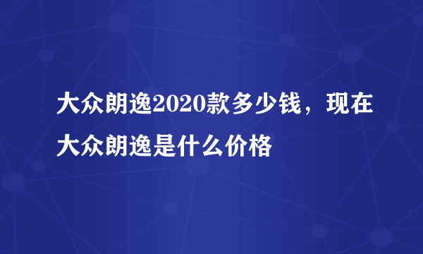 大众朗逸2020款多少钱，现在大众朗逸是什么价格