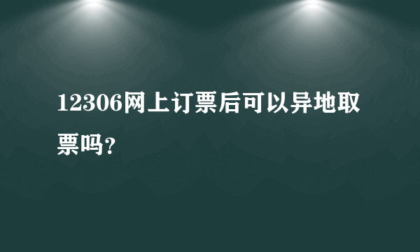 12306网上订票后可以异地取票吗？