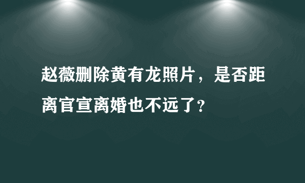 赵薇删除黄有龙照片，是否距离官宣离婚也不远了？