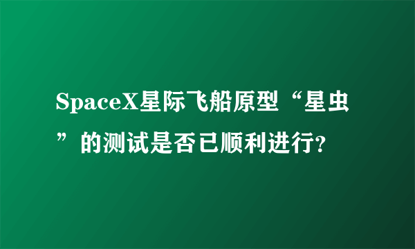 SpaceX星际飞船原型“星虫”的测试是否已顺利进行？