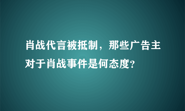 肖战代言被抵制，那些广告主对于肖战事件是何态度？