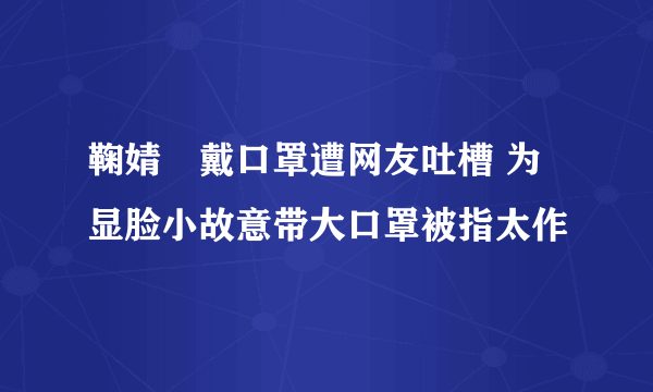 鞠婧祎戴口罩遭网友吐槽 为显脸小故意带大口罩被指太作