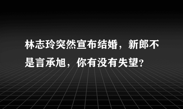 林志玲突然宣布结婚，新郎不是言承旭，你有没有失望？