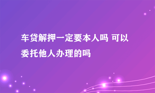 车贷解押一定要本人吗 可以委托他人办理的吗