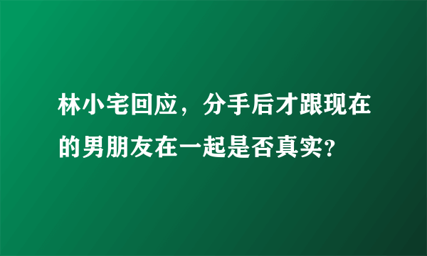 林小宅回应，分手后才跟现在的男朋友在一起是否真实？