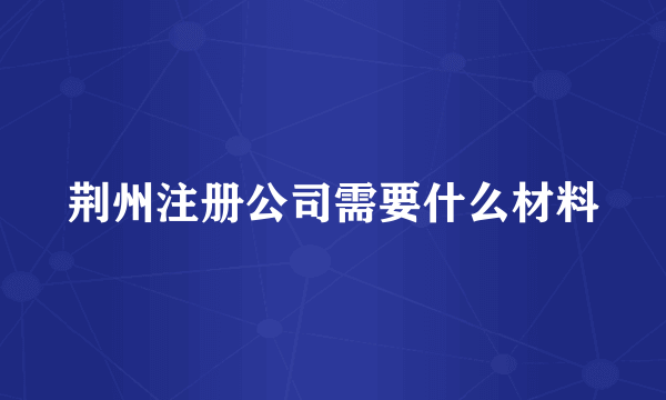 荆州注册公司需要什么材料