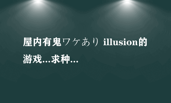 屋内有鬼ワケあり illusion的游戏...求种子！！！跪求（汉化版）