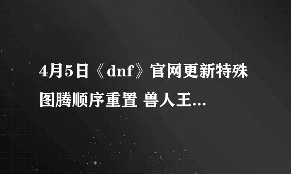 4月5日《dnf》官网更新特殊图腾顺序重置 兽人王国修复工程第九周