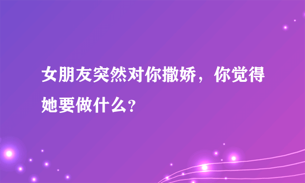 女朋友突然对你撒娇，你觉得她要做什么？