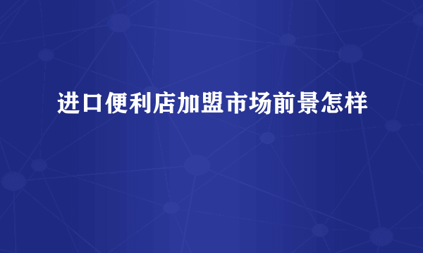 进口便利店加盟市场前景怎样