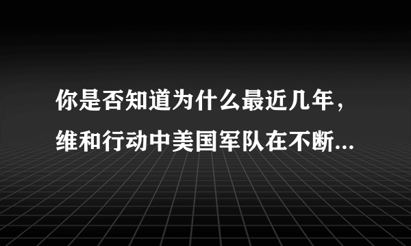 你是否知道为什么最近几年，维和行动中美国军队在不断减少呢？追求霸权的美国这种做法应该怎样去理解呢？